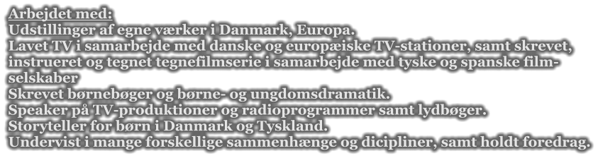 Arbejdet med: Udstillinger af egne vrker i Danmark, Europa.  Lavet TV i samarbejde med danske og europiske TV-stationer, samt skrevet, instrueret og tegnet tegnefilmserie i samarbejde med tyske og spanske film- selskaber  Skrevet brnebger og brne- og ungdomsdramatik. Speaker p TV-produktioner og radioprogrammer samt lydbger. Storyteller for brn i Danmark og Tyskland. Undervist i mange forskellige sammenhnge og dicipliner, samt holdt foredrag.