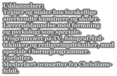 Uddannelser: Tegner og maler hos forskellige  anerkendte kunstnere og skoler. Lreruddannelse med formning og psykologi som speciale. Programvrt p TV, fotograf, lyd- tekniker og redigeringstekniker, med speciale i brneprogrammer. Forfatter. Mesterlrt ovnstter fra Christians- feldt.